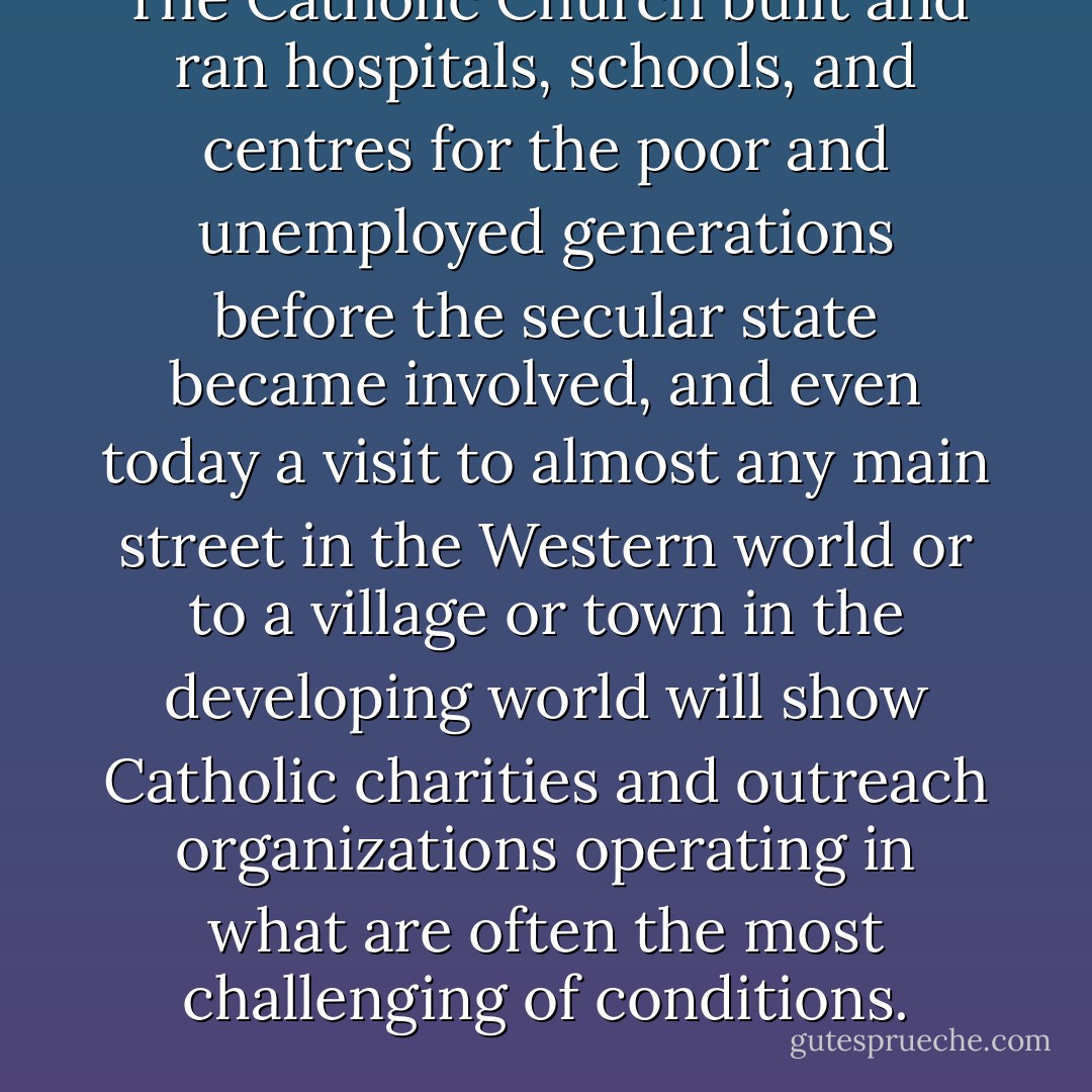 The Catholic Church built and ran hospitals, schools, and centres for the poor and unemployed generations before the secular state became involved, and even today a visit to almost any main street in the Western world or to a village or town in the developing world will show Catholic charities and outreach organizations operating in what are often the most challenging of conditions. - Michael Coren
