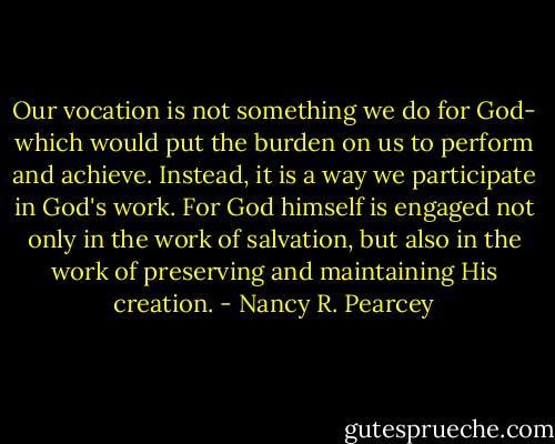 Our vocation is not something we do for God- which would put the burden on us to perform and achieve. Instead, it is a way we participate in God's work. For God himself is engaged not only in the work of salvation, but also in the work of preserving and maintaining His creation. - Nancy R. Pearcey
