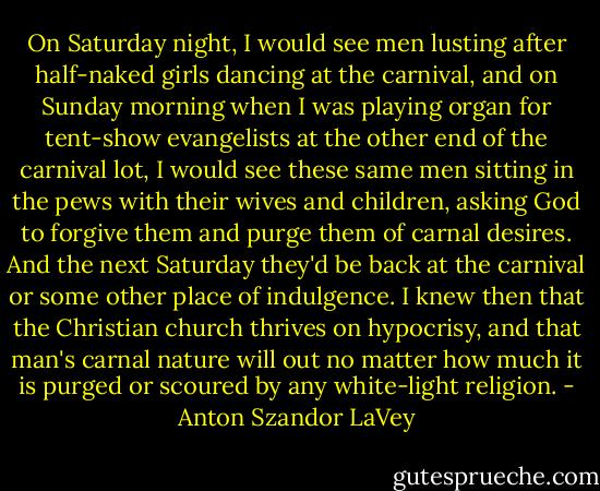 On Saturday night, I would see men lusting after half-naked girls dancing at the carnival, and on Sunday morning when I was playing organ for tent-show evangelists at the other end of the carnival lot, I would see these same men sitting in the pews with their wives and children, asking God to forgive them and purge them of carnal desires. And the next Saturday they'd be back at the carnival or some other place of indulgence. I knew then that the Christian church thrives on hypocrisy, and that man's carnal nature will out no matter how much it is purged or scoured by any white-light religion. - Anton Szandor LaVey