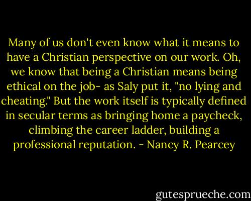 Many of us don't even know what it means to have a Christian perspective on our work. Oh, we know that being a Christian means being ethical on the job- as Saly put it, "no lying and cheating." But the work itself is typically defined in secular terms as bringing home a paycheck, climbing the career ladder, building a professional reputation. - Nancy R. Pearcey