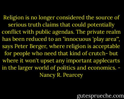 Religion is no longer considered the source of serious truth claims that could potentially conflict with public agendas. The private realm has been reduced to an "innocuous 'play area'", says Peter Berger, where religion is acceptable for people who need that kind of crutch- but where it won't upset any important applecarts in the larger world of politics and economics. - Nancy R. Pearcey