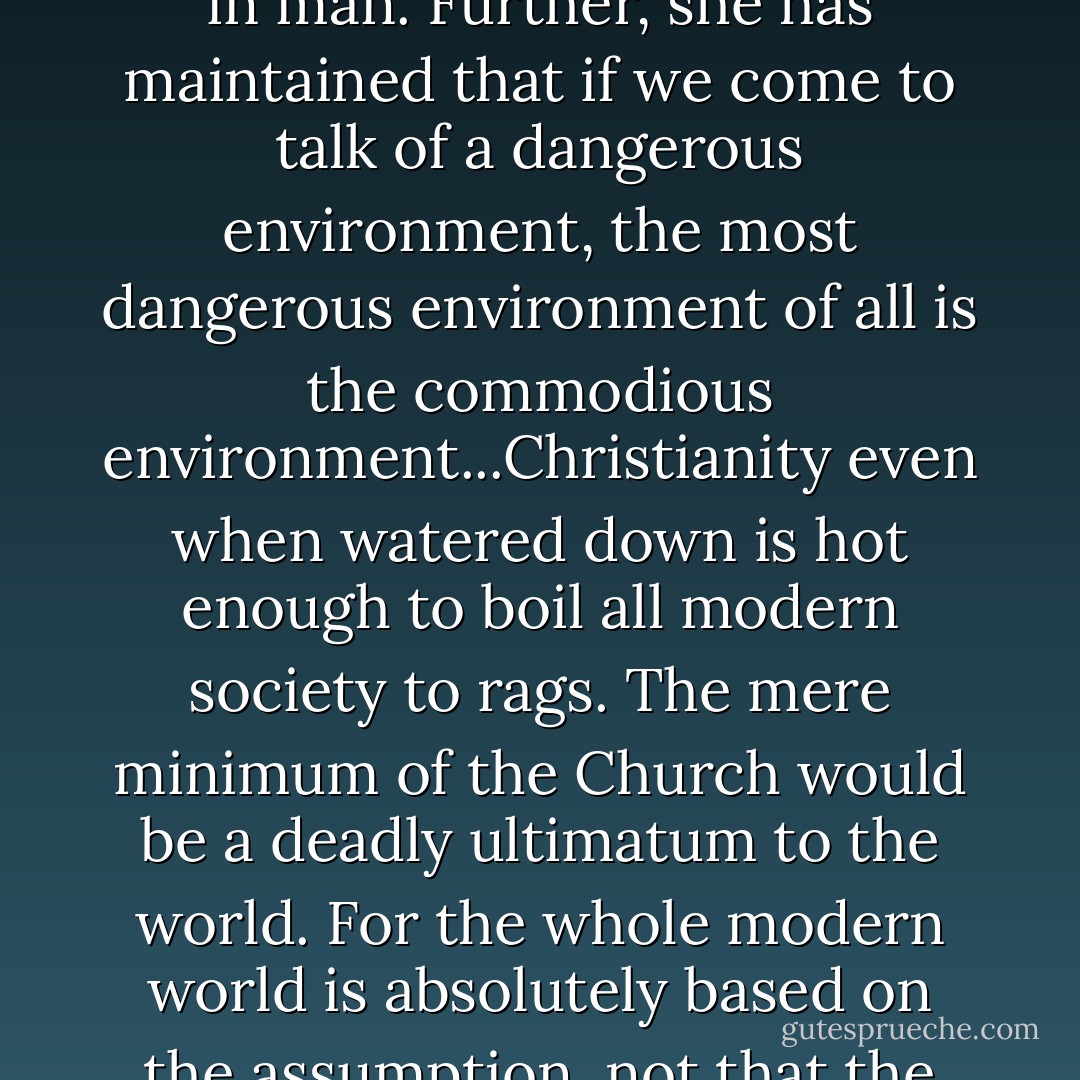 If better conditions will make the poor more fit to govern themselves, why should not better conditions already make the rich more fit to govern them? On the ordinary environment argument the matter is fairly manifest. The comfortable class must be merely our vanguard in Utopia...Is there any answer to the proposition that those who have had the best opportunities will probably be our best guides? Is there any answer to the argument that those who have breathed clean air had better decide for those who have breathed foul? As far as I know, there is only one answer, and that answer is Christianity. Only the Christian Church can offer any rational objection to a complete confidence in the rich. For she has maintained from the beginning that the danger was not in man's environment, but in man. Further, she has maintained that if we come to talk of a dangerous environment, the most dangerous environment of all is the commodious environment...Christianity even when watered down is hot enough to boil all modern society to rags. The mere minimum of the Church would be a deadly ultimatum to the world. For the whole modern world is absolutely based on the assumption, not that the rich are necessary (which is tenable), but that the rich are trustworthy, which (for a Christian) is not tenable. You will hear everlastingly, in all discussions about newspapers, companies, aristocracies, or party politics, this argument that the rich man cannot be bribed. The fact is, of course, that the rich man is bribed; he has been bribed already. That is why he is a rich man. The whole case for Christianity is that a man who is dependent upon the luxuries of this life is a corrupt man, spiritually corrupt, politically corrupt, financially corrupt. There is one thing that Christ and all the Christian saints have said with a sort of savage monotony. They have said simply that to be rich is to be in peculiar danger of moral wreck. - G.K. Chesterton