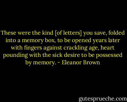 These were the kind [of letters] you save, folded into a memory box, to be opened years later with fingers against crackling age, heart pounding with the sick desire to be possessed by memory. - Eleanor Brown