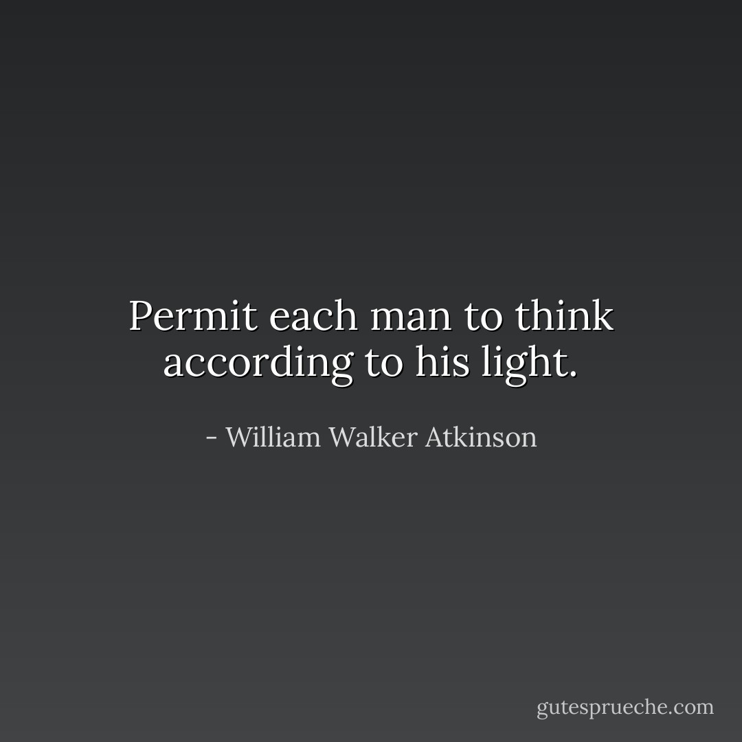 Permit each man to think according to his light. - William Walker Atkinson