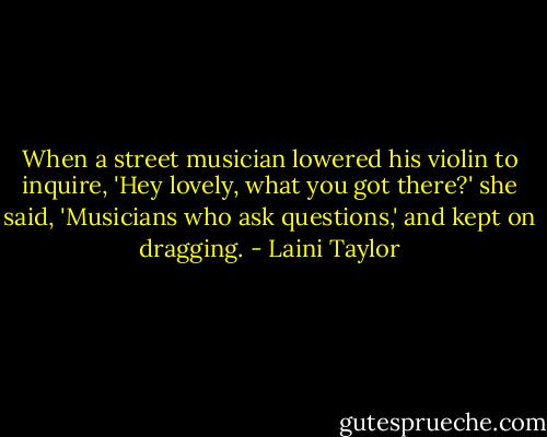 When a street musician lowered his violin to inquire, 'Hey lovely, what you got there?' she said, 'Musicians who ask questions,' and kept on dragging. - Laini Taylor