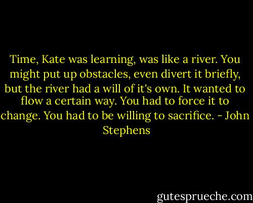 Time, Kate was learning, was like a river. You might put up obstacles, even divert it briefly, but the river had a will of it's own. It wanted to flow a certain way. You had to force it to change. You had to be willing to sacrifice. - John  Stephens
