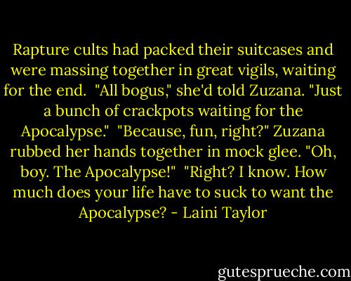 Rapture cults had packed their suitcases and were massing together in great vigils, waiting for the end.<br /><br />"All bogus," she'd told Zuzana. "Just a bunch of crackpots waiting for the Apocalypse."<br /><br />"Because, fun, right?" Zuzana rubbed her hands together in mock glee. "Oh, boy. The Apocalypse!"<br /><br />"Right? I know. How much does your life have to suck to want the Apocalypse? - Laini Taylor