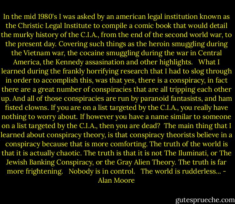 In the mid 1980's I was asked by an american legal institution known as the Christic Legal Institute to compile a comic book that would detail the murky history of the C.I.A., from the end of the second world war, to the present day. Covering such things as the heroin smuggling during the Vietnam war, the cocaine smuggling during the war in Central America, the Kennedy assasination and other highlights. <br /><br />What I learned during the frankly horrifying research that I had to slog through in order to accomplish this, was that yes, there is a conspiracy, in fact there are a great number of conspiracies that are all tripping each other up. And all of those conspiracies are run by paranoid fantasists, and ham fisted clowns. If you are on a list targeted by the C.I.A., you really have nothing to worry about. If however you have a name similar to someone on a list targeted by the C.I.A., then you are dead?<br /><br />The main thing that I learned about conspiracy theory, is that conspiracy theorists believe in a conspiracy because that is more comforting. The truth of the world is that it is actually chaotic. The truth is that it is not The Iluminati, or The Jewish Banking Conspiracy, or the Gray Alien Theory. The truth is far more frightening. <br /><br />Nobody is in control. <br /><br />The world is rudderless... - Alan Moore