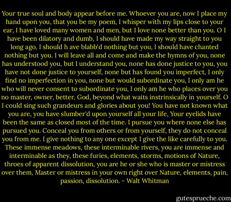 Your true soul and body appear before me. Whoever you are, now I place my hand upon you, that you be my poem, I whisper with my lips close to your ear, I have loved many women and men, but I love none better than you. O I have been dilatory and dumb, I should have made my way straight to you long ago, I should h<br />ave blabb'd nothing but you, I should have chanted nothing but you. I will leave all and come and make the hymns of you, none has understood you, but I understand you, none has done justice to you, you have not done justice to yourself, none but has found you imperfect, I only find no imperfection in you, none but would subordinate you, I only am he who will never consent to subordinate you, I only am he who places over you no master, owner, better, God, beyond what waits instrinsically in yourself. O I could sing such grandeurs and glories about you! You have not known what you are, you have slumber'd upon yourself all your life, Your eyelids have been the same as closed most of the time. I pursue you where none else has pursued you. Conceal you from others or from yourself, they do not conceal you from me. I give nothing to any one except I give the like carefully to you. These immense meadows, these interminable rivers, you are immense and interminable as they, these furies, elements, storms, motions of Nature, throes of apparent dissolution, you are he or she who is master or mistress over them, Master or mistress in your own right over Nature, elements, pain, passion, dissolution. - Walt Whitman