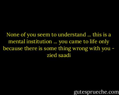 None of you seem to understand ... this is a mental institution ... you came to life only because there is some thing wrong with you - zied saadi