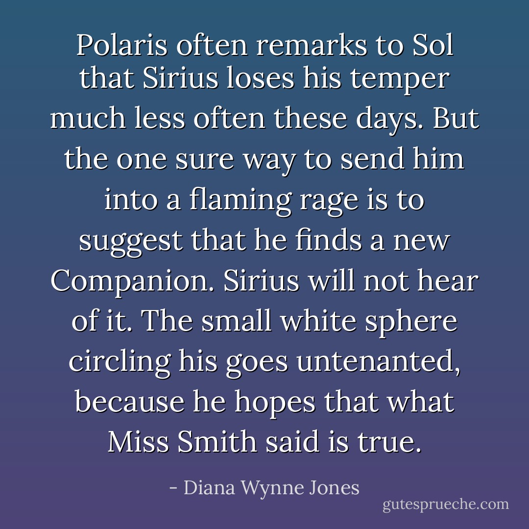 Polaris often remarks to Sol that Sirius loses his temper much less often these days. But the one sure way to send him into a flaming rage is to suggest that he finds a new Companion. Sirius will not hear of it. The small white sphere circling his goes untenanted, because he hopes that what Miss Smith said is true. - Diana Wynne Jones