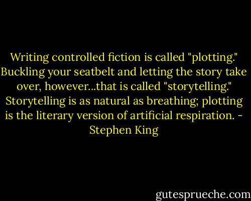 Writing controlled fiction is called "plotting." Buckling your seatbelt and letting the story take over, however...that is called "storytelling." Storytelling is as natural as breathing; plotting is the literary version of artificial respiration. - Stephen King