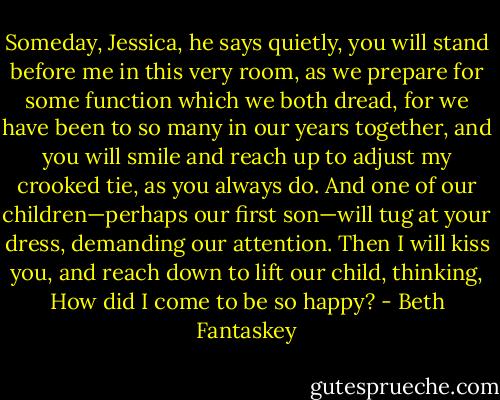 Someday, Jessica, he says quietly, you will stand before me in this very room, as we prepare for some function which<br />we both dread, for we have been to so many in our years together, and you will smile and reach up to adjust my crooked tie, as you always do. And one of our children—perhaps our first son—will tug at your dress, demanding our attention. Then I will kiss you, and reach down to lift our child, thinking, How did I come to be so happy? - Beth Fantaskey