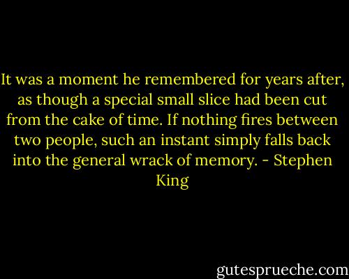 It was a moment he remembered for years after, as though a special small slice had been cut from the cake of time. If nothing fires between two people, such an instant simply falls back into the general wrack of memory. - Stephen King