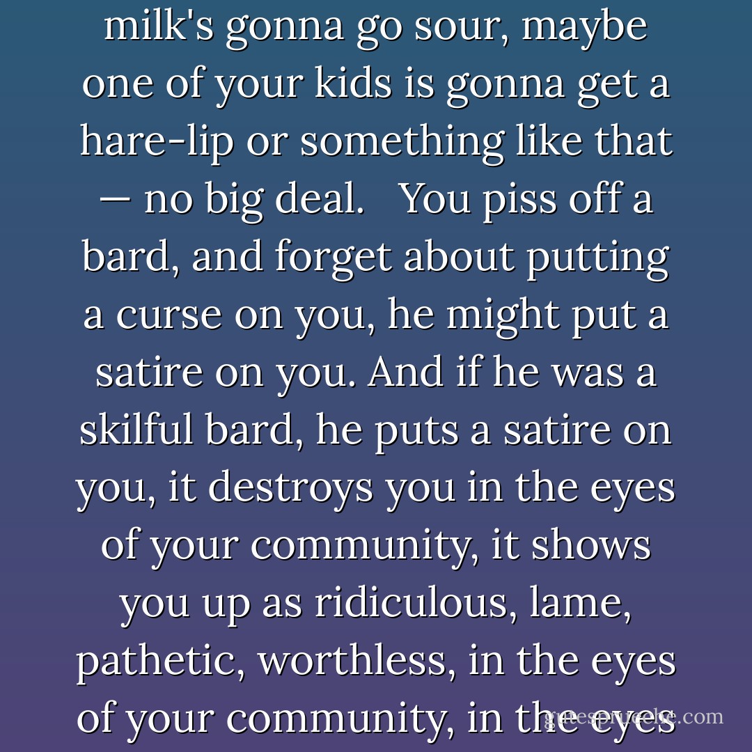 Now, as I understand it, the bards were feared. They were respected, but more than that they were feared. If you were just some magician, if you'd pissed off some witch, then what's she gonna do, she's gonna put a curse on you, and what's gonna happen? Your hens are gonna lay funny, your milk's gonna go sour, maybe one of your kids is gonna get a hare-lip or something like that — no big deal. <br /><br />You piss off a bard, and forget about putting a curse on you, he might put a satire on you. And if he was a skilful bard, he puts a satire on you, it destroys you in the eyes of your community, it shows you up as ridiculous, lame, pathetic, worthless, in the eyes of your community, in the eyes of your family, in the eyes of your children, in the eyes of yourself, and if it's a particularly good bard, and he's written a particularly good satire, then three hundred years after you're dead, people are still gonna be laughing, at what a twat you were. - Alan Moore