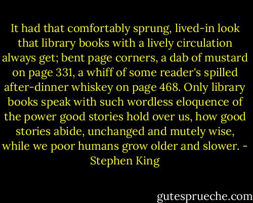 It had that comfortably sprung, lived-in look that library books with a lively circulation always get; bent page corners, a dab of mustard on page 331, a whiff of some reader's spilled after-dinner whiskey on page 468. Only library books speak with such wordless eloquence of the power good stories hold over us, how good stories abide, unchanged and mutely wise, while we poor humans grow older and slower. - Stephen King