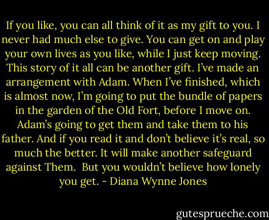 If you like, you can all think of it as my gift to you. I never had much else to give. You can get on and play your own lives as you like, while I just keep moving. This story of it all can be another gift. I’ve made an arrangement with Adam. When I’ve finished, which is almost now, I’m going to put the bundle of papers in the garden of the Old Fort, before I move on. Adam’s going to get them and take them to his father. And if you read it and don’t believe it’s real, so much the better. It will make another safeguard against Them.<br /><br />But you wouldn’t believe how lonely you get. - Diana Wynne Jones