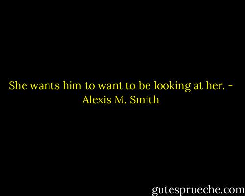 She wants him to want to be looking at her. - Alexis M. Smith