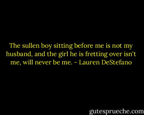The sullen boy sitting before me is not my husband, and the girl he is fretting over isn't me, will never be me. - Lauren DeStefano