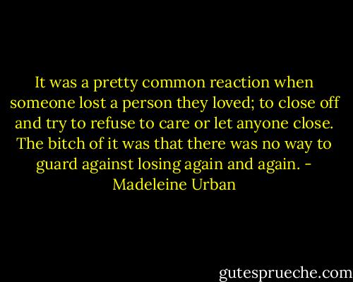 It was a pretty common reaction when someone lost a person they loved; to close off and try to refuse to care or let anyone close. The bitch of it was that there was no way to guard against losing again and again. - Madeleine Urban