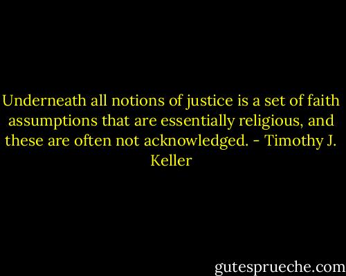 Underneath all notions of justice is a set of faith assumptions that are essentially religious, and these are often not acknowledged. - Timothy J. Keller