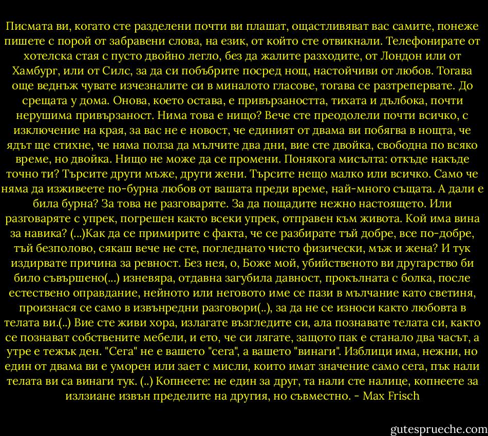 Писмата ви, когато сте разделени почти ви плашат, ощастливяват вас самите, понеже пишете с порой от забравени слова, на език, от който сте отвикнали. Телефонирате от хотелска стая с пусто двойно легло, без да жалите разходите, от Лондон или от Хамбург, или от Силс, за да си побъбрите посред нощ, настойчиви от любов. Тогава още веднъж чувате изчезналите си в миналото гласове, тогава се разтрепервате. До срещата у дома. Онова, което остава, е привързаността, тихата и дълбока, почти нерушима привързаност. Нима това е нищо? Вече сте преодолели почти всичко, с изключение на края, за вас не е новост, че единият от двама ви побягва в нощта, че ядът ще стихне, че няма полза да мълчите два дни, вие сте двойка, свободна по всяко време, но двойка. Нищо не може да се промени. Понякога мисълта: откъде накъде точно ти? Търсите други мъже, други жени. Търсите нещо малко или всичко. Само че няма да изживеете по-бурна любов от вашата преди време, най-много същата. А дали е била бурна? За това не разговаряте. За да пощадите нежно настоящето. Или разговаряте с упрек, погрешен както всеки упрек, отправен към живота. Кой има вина за навика? (...)Как да се примирите с факта, че се разбирате тъй добре, все по-добре, тъй безполово, сякаш вече не сте, погледнато чисто физически, мъж и жена? И тук издирвате причина за ревност. Без нея, о, Боже мой, убийственото ви другарство би било съвършено(...) изневяра, отдавна загубила давност, прокълната с болка, после естествено оправдание, нейното или неговото име се пази в мълчание като светиня, произнася се само в извънредни разговори(..), за да не се износи както любовта в телата ви.(..) Вие сте живи хора, излагате възгледите си, ала познавате телата си, както се познават собствените мебели, и ето, че си лягате, защото пак е станало два часът, а утре е тежък ден. "Сега" не е вашето "сега", а вашето "винаги". Изблици има, нежни, но един от двама ви е уморен или зает с мисли, които имат значение само сега, пък нали телата ви са винаги тук. (..) Копнеете: не един за друг, та нали сте налице, копнеете за излзиане извън пределите на другия, но съвместно. - Max Frisch