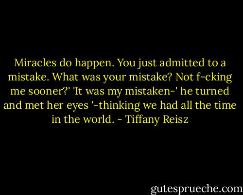 Miracles do happen. You just admitted to a mistake. What was your mistake? Not f-cking me sooner?'<br />'It was my mistaken-' he turned and met her eyes '-thinking we had all the time in the world. - Tiffany Reisz