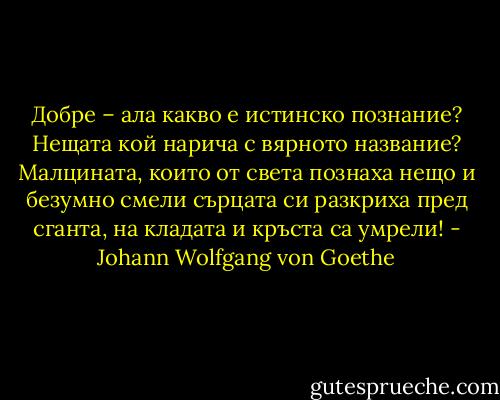 Добре – ала какво е истинско познание?<br />Нещата кой нарича с вярното название?<br />Малцината, които от света<br />познаха нещо и безумно смели<br />сърцата си разкриха пред сганта,<br />на кладата и кръста са умрели! - Johann Wolfgang von Goethe