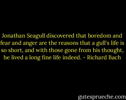 Jonathan Seagull discovered that boredom and fear and anger are the reasons that a gull's life is so short, and with those gone from his thought, he lived a long fine life indeed. - Richard Bach