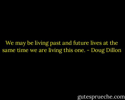 We may be living past and future lives at the same time we are living this one. - Doug Dillon