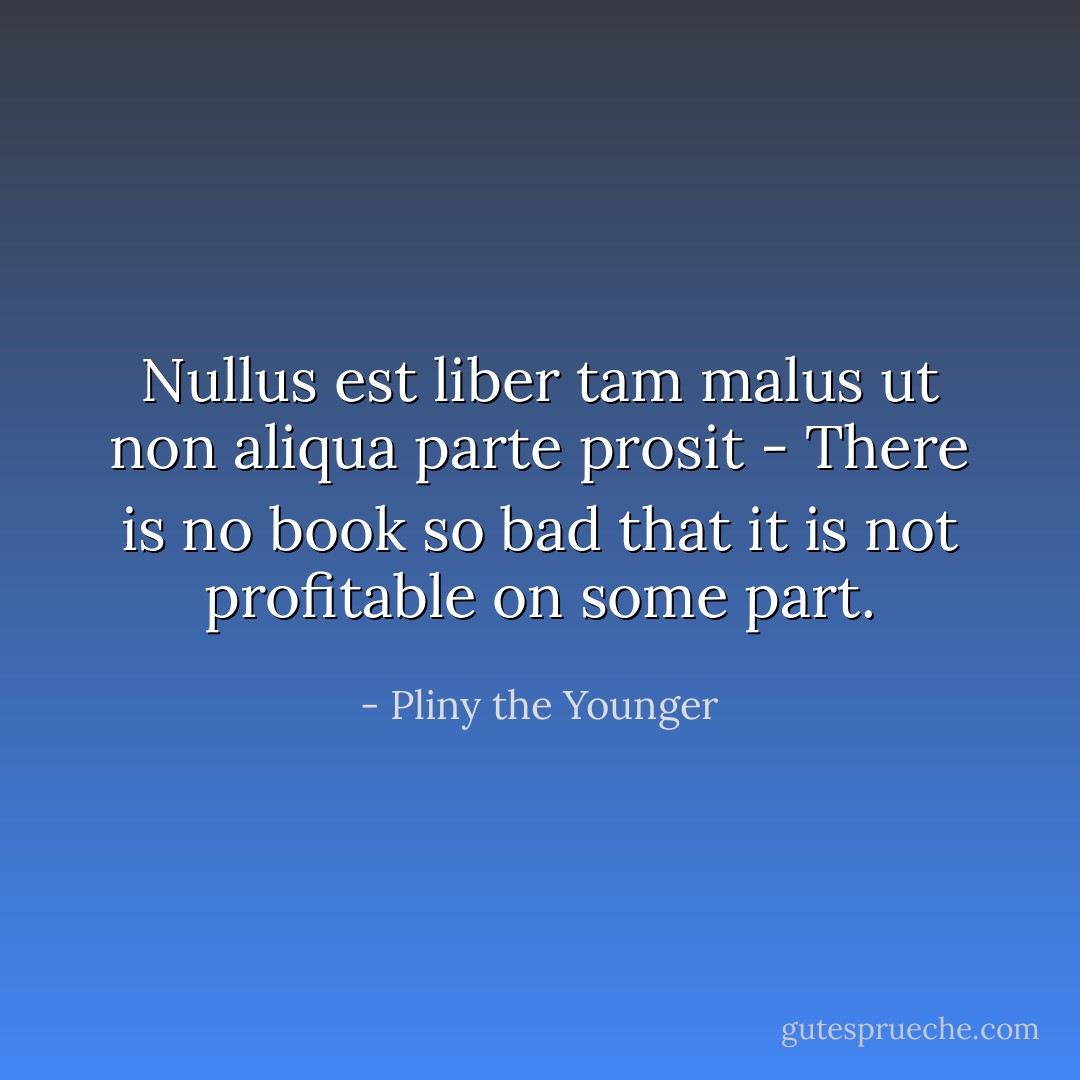Nullus est liber tam malus ut non aliqua parte prosit - There is no book so bad that it is not profitable on some part. - Pliny the Younger