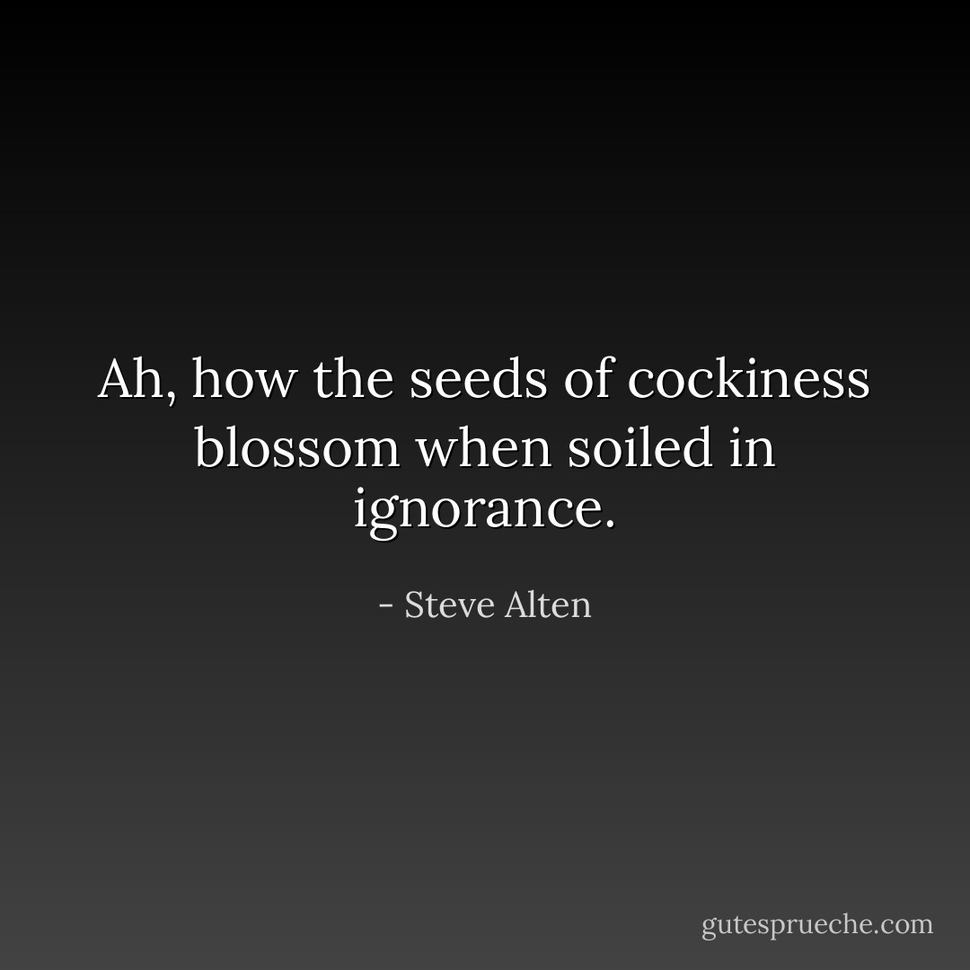 Ah, how the seeds of cockiness blossom when soiled in ignorance. - Steve Alten