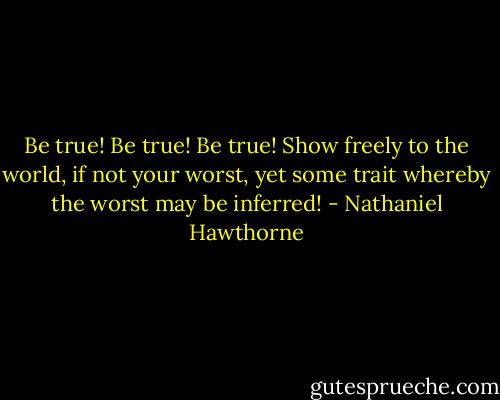 Be true! Be true! Be true! Show freely to the world, if not your worst, yet some trait whereby the worst may be inferred! - Nathaniel Hawthorne