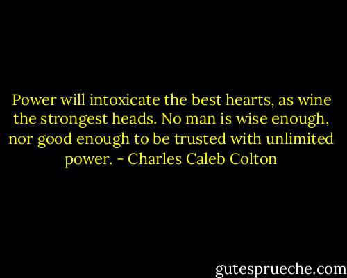 Power will intoxicate the best hearts, as wine the strongest heads. No man is wise enough, nor good enough to be trusted with unlimited power. - Charles Caleb Colton