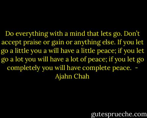 Do everything with a mind that lets go. Don’t accept praise or gain or anything else. If you let go a little you a will have a little peace; if you let go a lot you will have a lot of peace; if you let go completely you will have complete peace.  - Ajahn Chah