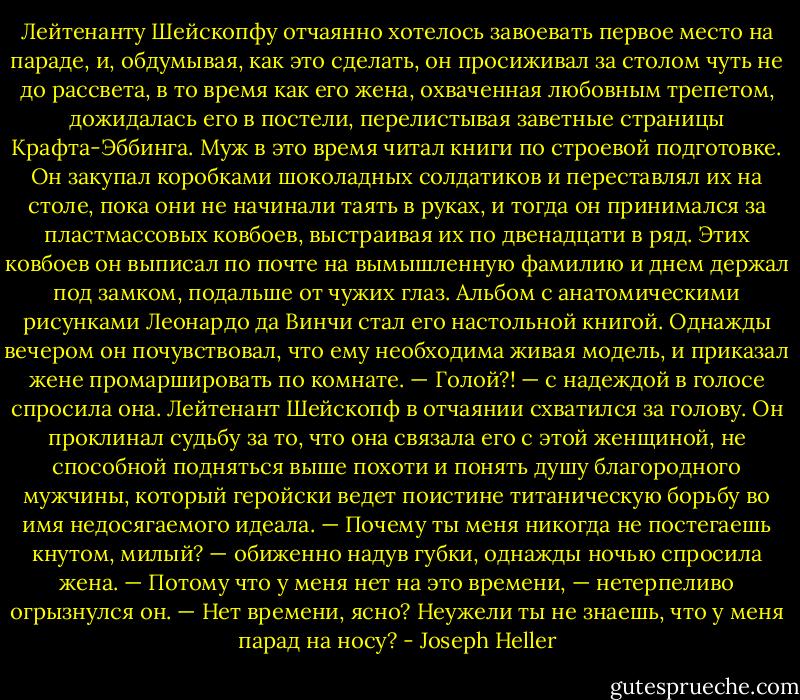 Лейтенанту Шейскопфу отчаянно хотелось завоевать первое место на параде, и, обдумывая, как это сделать, он просиживал за столом чуть не до рассвета, в то время как его жена, охваченная любовным трепетом, дожидалась его в постели, перелистывая заветные страницы Крафта-Эббинга.<br />Муж в это время читал книги по строевой подготовке. Он закупал коробками шоколадных солдатиков и переставлял их на столе, пока они не начинали таять в руках, и тогда он принимался за пластмассовых ковбоев, выстраивая их по двенадцати в ряд. Этих ковбоев он выписал по почте на вымышленную фамилию и днем держал под замком, подальше от чужих глаз. Альбом с анатомическими рисунками Леонардо да Винчи стал его настольной книгой. Однажды вечером он почувствовал, что ему необходима живая модель, и приказал жене промаршировать по комнате.<br />— Голой?! — с надеждой в голосе спросила она.<br />Лейтенант Шейскопф в отчаянии схватился за голову. Он проклинал судьбу за то, что она связала его с этой женщиной, не способной подняться выше похоти и понять душу благородного мужчины, который геройски ведет поистине титаническую борьбу во имя недосягаемого идеала.<br />— Почему ты меня никогда не постегаешь кнутом, милый? — обиженно надув губки, однажды ночью спросила жена.<br />— Потому что у меня нет на это времени, — нетерпеливо огрызнулся он. — Нет времени, ясно? Неужели ты не знаешь, что у меня парад на носу? - Joseph Heller