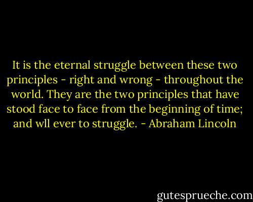 It is the eternal struggle between these two principles - right and wrong - throughout the world. They are the two principles that have stood face to face from the beginning of time; and wll ever to struggle. - Abraham Lincoln
