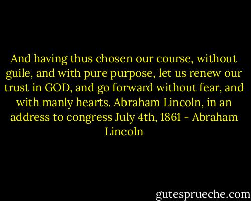 And having thus chosen our course, without guile, and with pure purpose, let us renew our trust in GOD, and go forward without fear, and with manly hearts.<br />Abraham Lincoln, in an address to congress<br />July 4th, 1861 - Abraham Lincoln