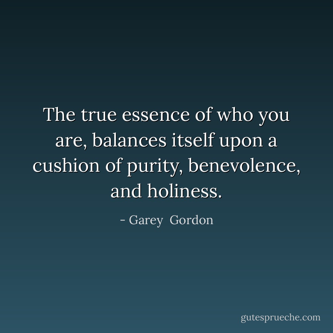 The true essence of who you are, balances itself upon a cushion of purity, benevolence, and holiness. - Garey  Gordon
