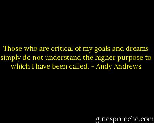 Those who are critical of my goals and dreams simply do not understand the higher purpose to which I have been called. - Andy Andrews
