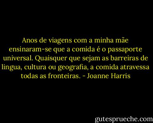 Anos de viagens com a minha mãe ensinaram-se que a comida é o passaporte universal. Quaisquer que sejam as barreiras de lingua, cultura ou geografia, a comida atravessa todas as fronteiras. - Joanne Harris