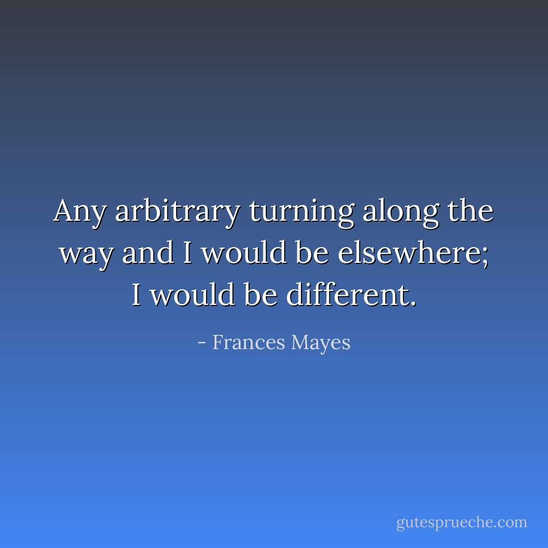 Any arbitrary turning along the way and I would be elsewhere; I would be different. - Frances Mayes