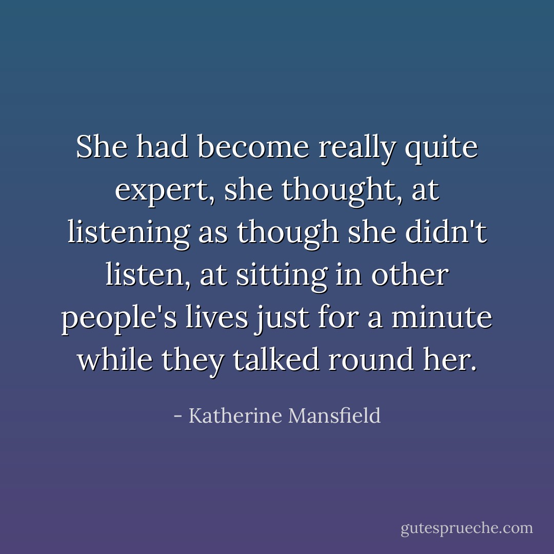 She had become really quite expert, she thought, at listening as though she didn't listen, at sitting in other people's lives just for a minute while they talked round her. - Katherine Mansfield