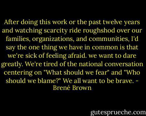 After doing this work or the past twelve years and watching scarcity ride roughshod over our families, organizations, and communities, I'd say the one thing we have in common is that we're sick of feeling afraid. we want to dare greatly. We're tired of the national conversation centering on "What should we fear" and "Who should we blame?" We all want to be brave. - Brené Brown