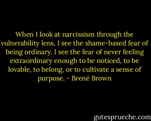 When I look at narcissism through the vulnerability lens, I see the shame-based fear of being ordinary. I see the fear of never feeling extraordinary enough to be noticed, to be lovable, to belong, or to cultivate a sense of purpose. - Brené Brown