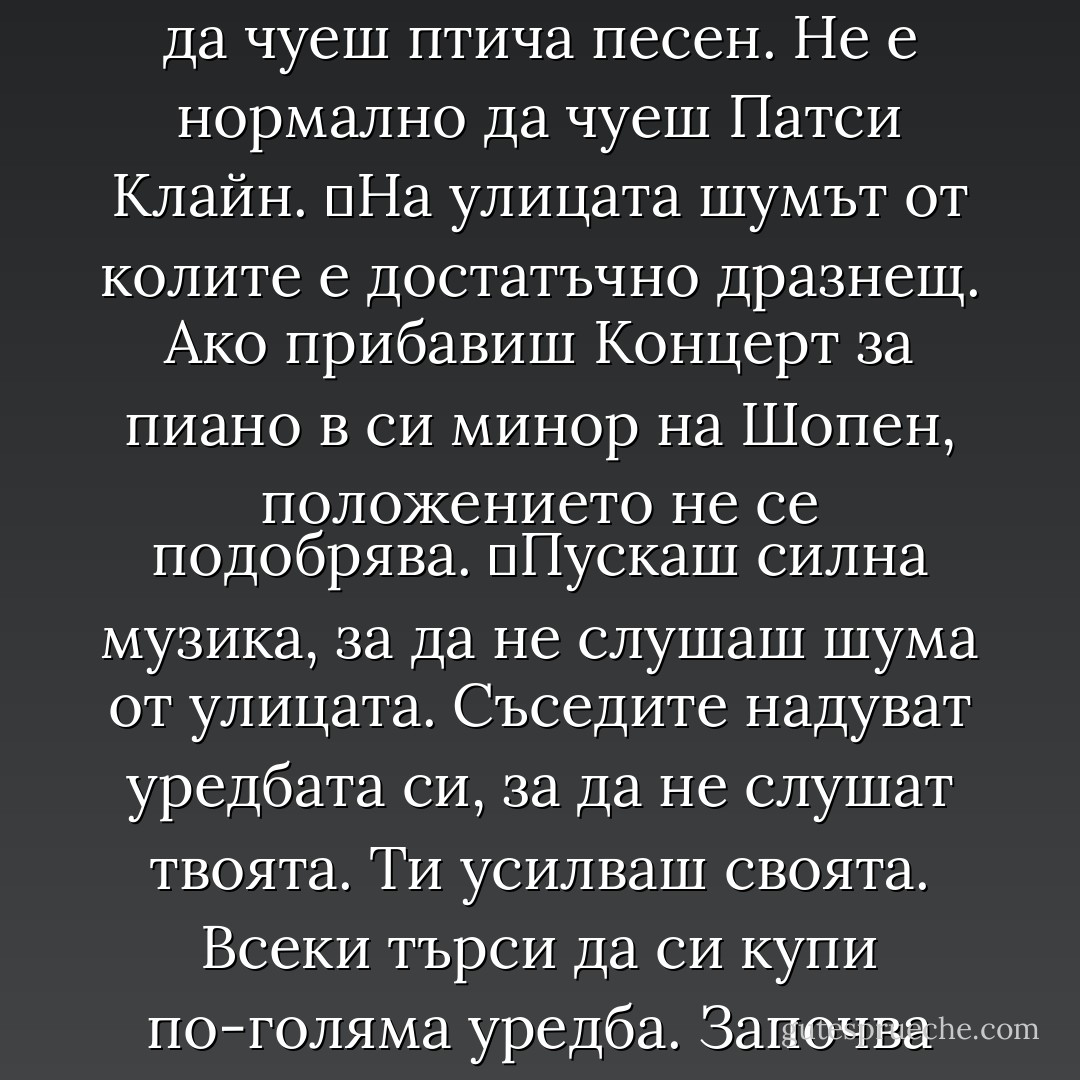 Това наричаме цивилизация.<br />	Хора, които никога не биха изхвърлили боклука си през прозореца на колата, те подминават с надуто до дупка радио. Хора, които никога не биха пушили в пълен ресторант, крещят до прегракване по мобилните си телефони. Крещят си един на друг през масите.<br />	Хора, които никога не биха пръскали с инсектициди или хербициди, замърсяват квартала с музика от шотландски гайди. С китайска опера. С кънтри.<br />	Сред природата е нормално да чуеш птича песен. Не е нормално да чуеш Патси Клайн.<br />	На улицата шумът от колите е достатъчно дразнещ. Ако прибавиш Концерт за пиано в си минор на Шопен, положението не се подобрява.<br />	Пускаш силна музика, за да не слушаш шума от улицата. Съседите надуват уредбата си, за да не слушат твоята. Ти усилваш своята. Всеки търси да си купи по-голяма уредба. Започва надпревара за по-силен шум. Не можеш да победиш с мелодичност.<br />	Никой не обръща внимание на качеството. Силата на звука е всичко.<br />	Никой не се интересува от музиката. Всеки иска да надвика другите.<br />	Стъпкваш конкуренцията с мощни баси. Прозорците се тресат. Зарязваш мелодията и крещиш с пълен глас текста. Вкарваш повече обидни думи и натъртваш на всяка ругатня.<br />	Ти си господар на шума. Това е борба за власт.<br /> - Chuck Palahniuk