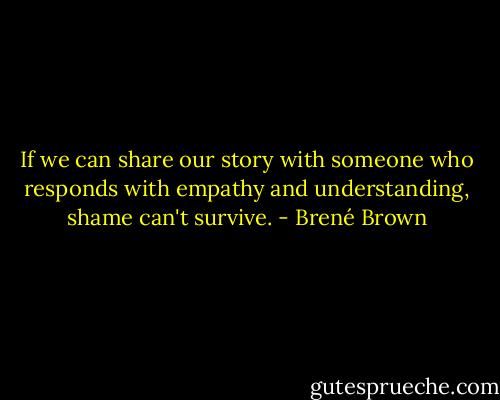 If we can share our story with someone who responds with empathy and understanding, shame can't survive. - Brené Brown