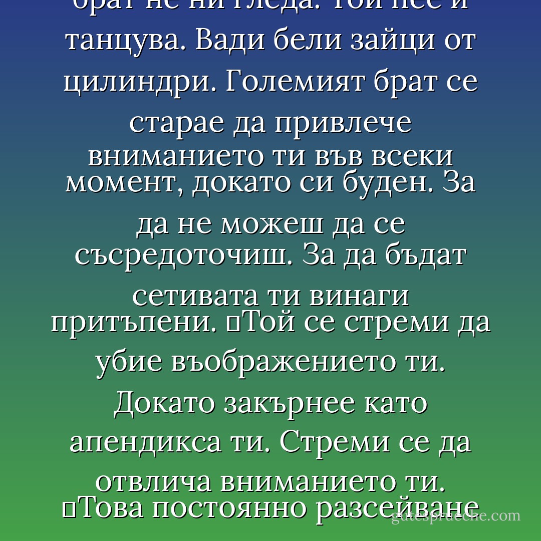Шумът прониква през стените, предава се през масата на прозорчето и пръстите ми.<br />	Тия разсеяно-холици. Тия съсредоточено-фоби.<br />	Старият Джордж Оруел не е разбрал нищо.<br />	Големият брат не ни гледа. Той пее и танцува. Вади бели зайци от цилиндри. Големият брат се старае да привлече вниманието ти във всеки момент, докато си буден. За да не можеш да се съсредоточиш. За да бъдат сетивата ти винаги притъпени.<br />	Той се стреми да убие въображението ти. Докато закърнее като апендикса ти. Стреми се да отвлича вниманието ти.<br />	Това постоянно разсейване е по-лошо от непрекъснатото наблюдение. Когато сетивата ти са притъпени, никой не се интересува какво можеш да си мислиш. Когато въображението на всички е атрофирало, никой не може да бъде заплаха за властта. - Chuck Palahniuk