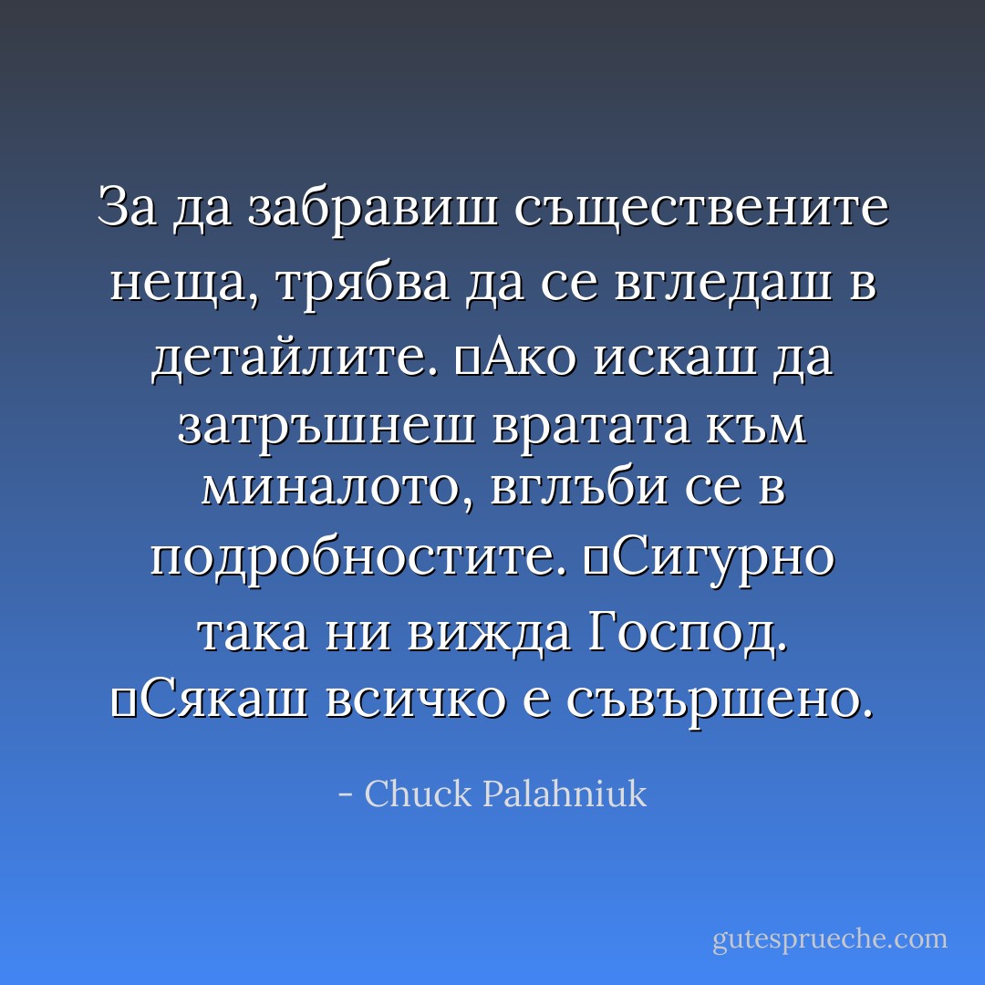 За да забравиш съществените неща, трябва да се вгледаш в детайлите.<br />	Ако искаш да затръшнеш вратата към миналото, вглъби се в подробностите.<br />	Сигурно така ни вижда Господ.<br />	Сякаш всичко е съвършено. - Chuck Palahniuk
