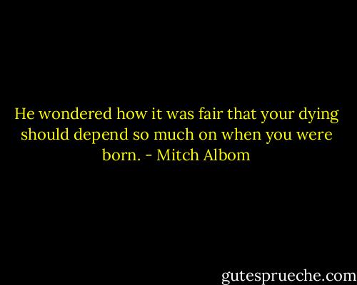 He wondered how it was fair that your dying should depend so much on when you were born. - Mitch Albom